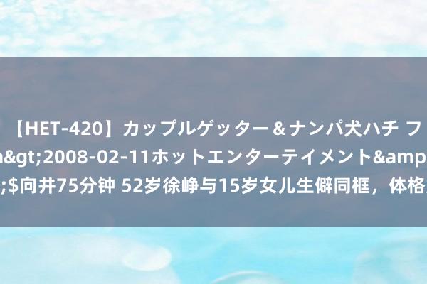 【HET-420】カップルゲッター＆ナンパ犬ハチ ファイト一発</a>2008-02-11ホットエンターテイメント&$向井75分钟 52岁徐峥与15岁女儿生僻同框，体格如出一辙，网友感触基因的奇妙