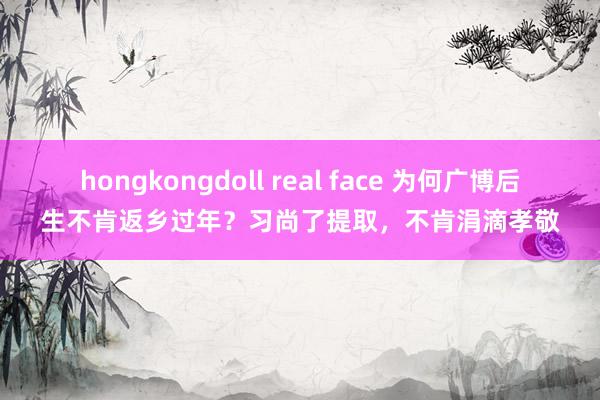 hongkongdoll real face 为何广博后生不肯返乡过年？习尚了提取，不肯涓滴孝敬