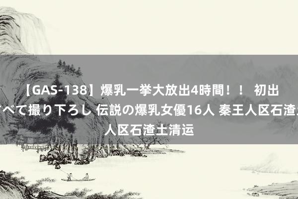 【GAS-138】爆乳一挙大放出4時間！！ 初出し！すべて撮り下ろし 伝説の爆乳女優16人 秦王人区石渣土清运