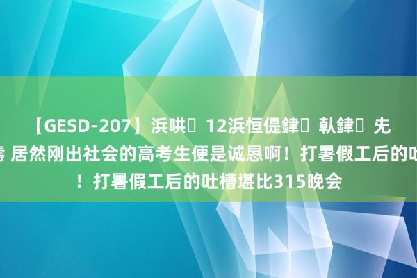 【GESD-207】浜哄12浜恒偍銉倝銉兂銉€銉笺儵銉炽儔 居然刚出社会的高考生便是诚恳啊！打暑假工后的吐槽堪比315晚会