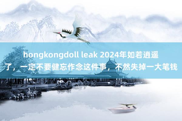 hongkongdoll leak 2024年如若逍遥了，一定不要健忘作念这件事，不然失掉一大笔钱