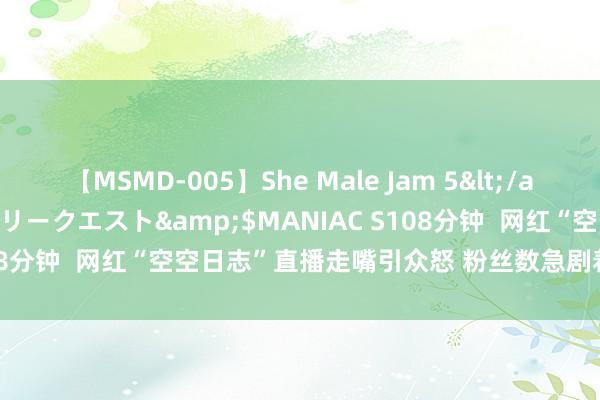 【MSMD-005】She Male Jam 5</a>2008-08-04グローリークエスト&$MANIAC S108分钟  网红“空空日志”直播走嘴引众怒 粉丝数急剧着落逾200万