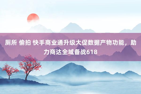 厕所 偷拍 快手商业通升级大促数据产物功能，助力商达全域备战618