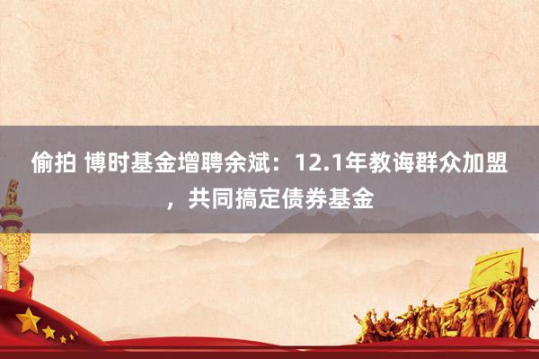 偷拍 博时基金增聘余斌：12.1年教诲群众加盟，共同搞定债券基金