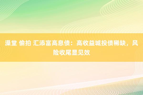 澡堂 偷拍 汇添富高息债：高收益城投债稀缺，风险收尾显见效