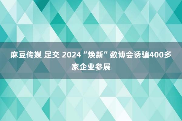 麻豆传媒 足交 2024“焕新”数博会诱骗400多家企业参展