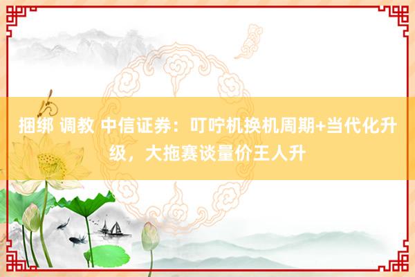 捆绑 调教 中信证券：叮咛机换机周期+当代化升级，大拖赛谈量价王人升