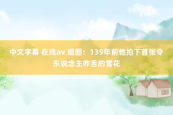 中文字幕 在线av 组图：139年前他拍下首张令东说念主咋舌的雪花