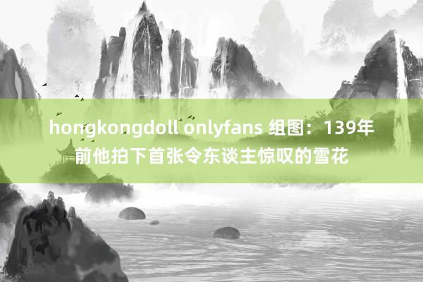 hongkongdoll onlyfans 组图：139年前他拍下首张令东谈主惊叹的雪花