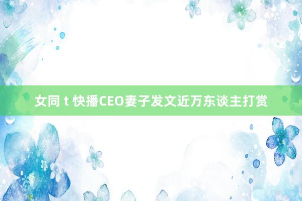 女同 t 快播CEO妻子发文近万东谈主打赏