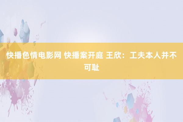 快播色情电影网 快播案开庭 王欣：工夫本人并不可耻