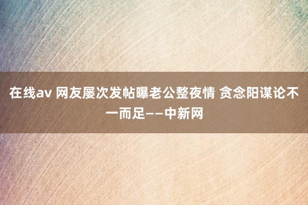 在线av 网友屡次发帖曝老公整夜情 贪念阳谋论不一而足——中新网