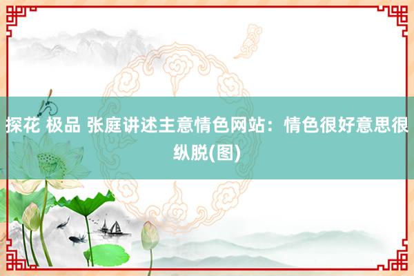 探花 极品 张庭讲述主意情色网站：情色很好意思很纵脱(图)