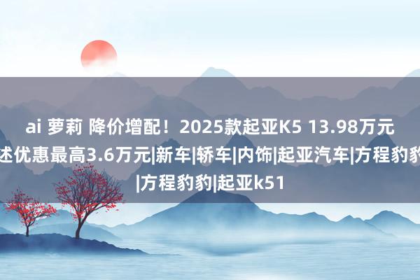 ai 萝莉 降价增配！2025款起亚K5 13.98万元起售，概述优惠最高3.6万元|新车|轿车|内饰|起亚汽车|方程豹豹|起亚k51