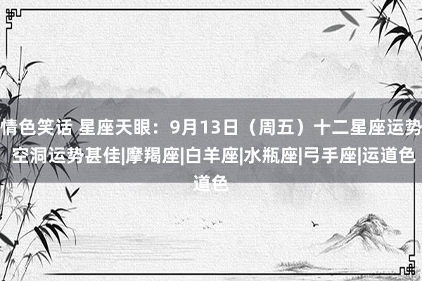 情色笑话 星座天眼：9月13日（周五）十二星座运势 空洞运势甚佳|摩羯座|白羊座|水瓶座|弓手座|运道色