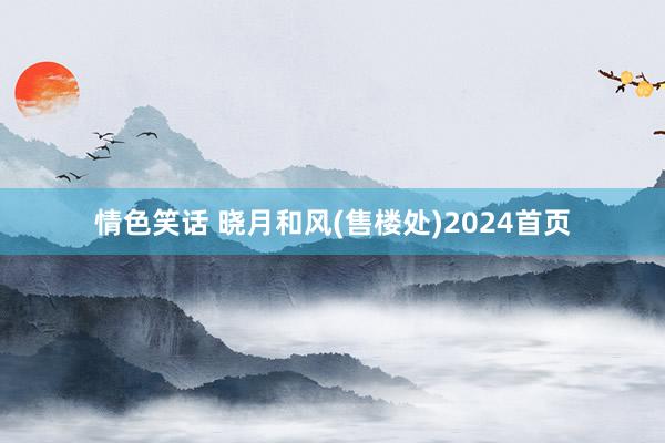 情色笑话 晓月和风(售楼处)2024首页