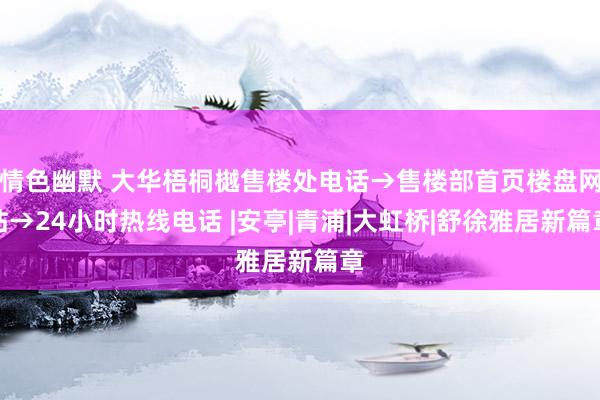 情色幽默 大华梧桐樾售楼处电话→售楼部首页楼盘网站→24小时热线电话 |安亭|青浦|大虹桥|舒徐雅居新篇章