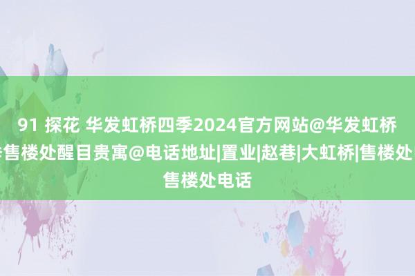 91 探花 华发虹桥四季2024官方网站@华发虹桥四季售楼处醒目贵寓@电话地址|置业|赵巷|大虹桥|售楼处电话