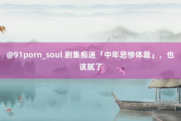 @91porn_soul 剧集痴迷「中年悲惨体裁」，也该腻了