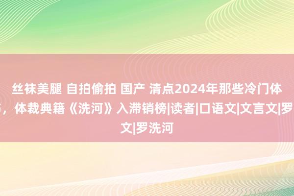 丝袜美腿 自拍偷拍 国产 清点2024年那些冷门体裁书，体裁典籍《洗河》入滞销榜|读者|口语文|文言文|罗洗河