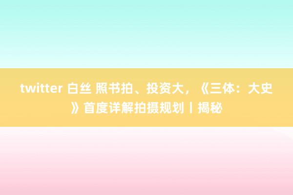 twitter 白丝 照书拍、投资大，《三体：大史》首度详解拍摄规划丨揭秘