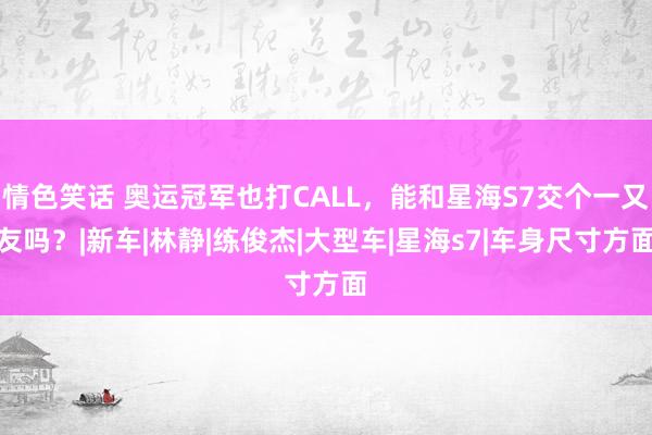 情色笑话 奥运冠军也打CALL，能和星海S7交个一又友吗？|新车|林静|练俊杰|大型车|星海s7|车身尺寸方面