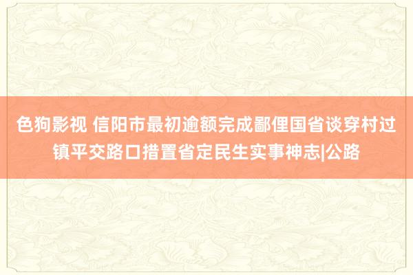 色狗影视 信阳市最初逾额完成鄙俚国省谈穿村过镇平交路口措置省定民生实事神志|公路