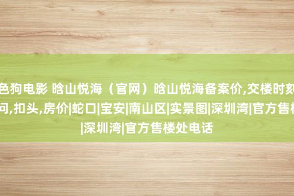 色狗电影 晗山悦海（官网）晗山悦海备案价，交楼时刻，最新音问，扣头，房价|蛇口|宝安|南山区|实景图|深圳湾|官方售楼处电话