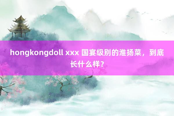 hongkongdoll xxx 国宴级别的淮扬菜，到底长什么样？