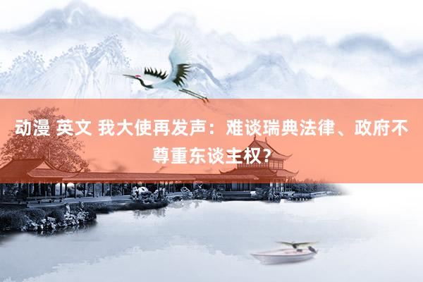 动漫 英文 我大使再发声：难谈瑞典法律、政府不尊重东谈主权？