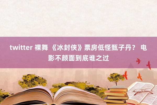 twitter 裸舞 《冰封侠》票房低怪甄子丹？ 电影不颜面到底谁之过