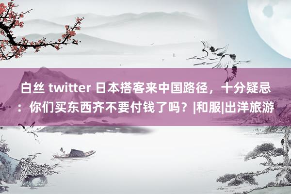 白丝 twitter 日本搭客来中国路径，十分疑忌：你们买东西齐不要付钱了吗？|和服|出洋旅游