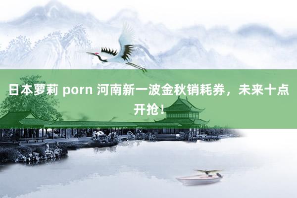 日本萝莉 porn 河南新一波金秋销耗券，未来十点开抢！