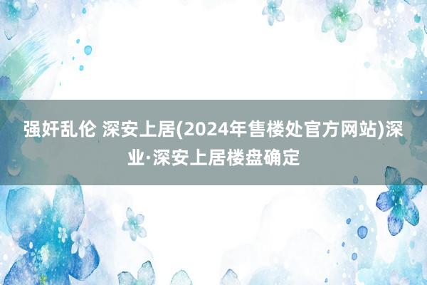 强奸乱伦 深安上居(2024年售楼处官方网站)深业·深安上居楼盘确定