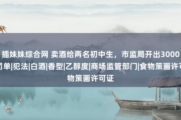 插妹妹综合网 卖酒给两名初中生，市监局开出3000元罚单|犯法|白酒|香型|乙醇度|商场监管部门|食物策画许可证